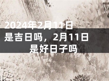 2024年2月11日是吉日吗，2月11日是好日子吗