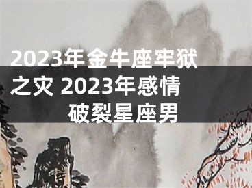 2023年金牛座牢狱之灾 2023年感情破裂星座男