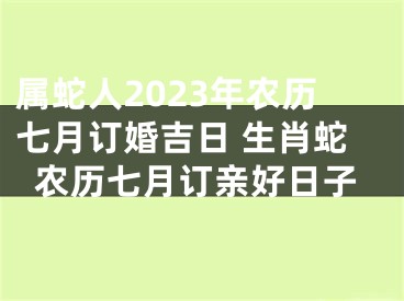 属蛇人2023年农历七月订婚吉日 生肖蛇农历七月订亲好日子