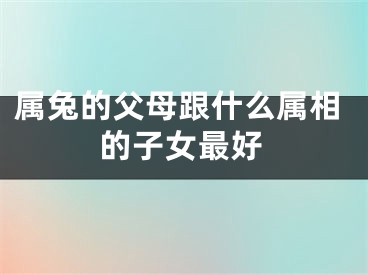 属兔的父母跟什么属相的子女最好