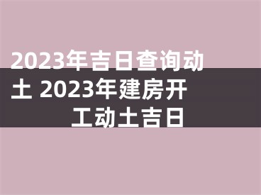 2023年吉日查询动土 2023年建房开工动土吉日