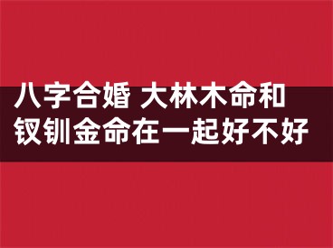 八字合婚 大林木命和钗钏金命在一起好不好