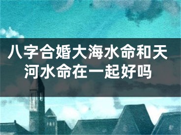八字合婚大海水命和天河水命在一起好吗