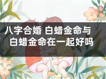 八字合婚 白蜡金命与白蜡金命在一起好吗