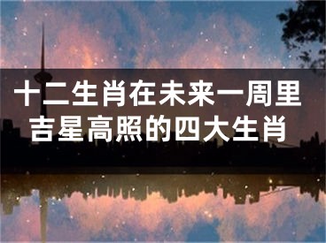十二生肖在未来一周里吉星高照的四大生肖