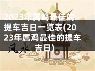 2023年属鸡最佳的提车吉日一览表(2023年属鸡最佳的提车吉日)