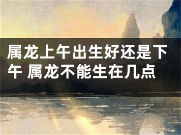 属龙上午出生好还是下午 属龙不能生在几点