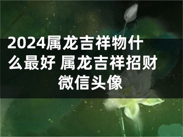 2024属龙吉祥物什么最好 属龙吉祥招财微信头像