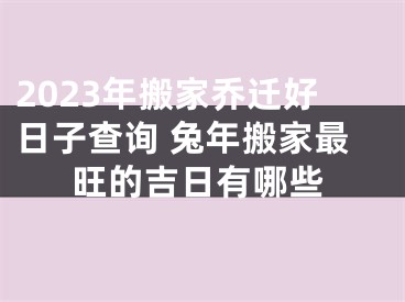 2023年搬家乔迁好日子查询 兔年搬家最旺的吉日有哪些