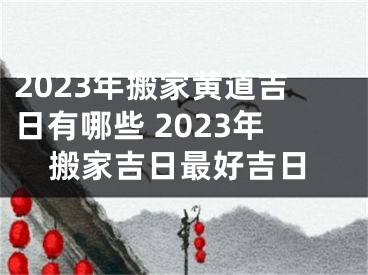 2023年搬家黄道吉日有哪些 2023年搬家吉日最好吉日
