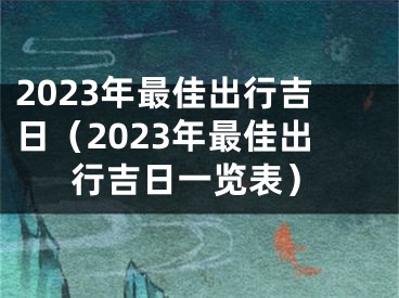 2023年最佳出行吉日（2023年最佳出行吉日一览表）