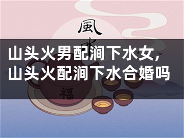 山头火男配涧下水女,山头火配涧下水合婚吗