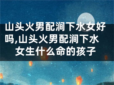 山头火男配涧下水女好吗,山头火男配涧下水女生什么命的孩子