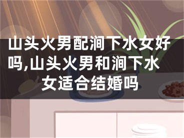 山头火男配涧下水女好吗,山头火男和涧下水女适合结婚吗