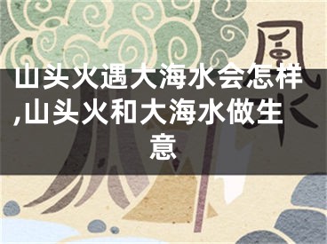 山头火遇大海水会怎样,山头火和大海水做生意