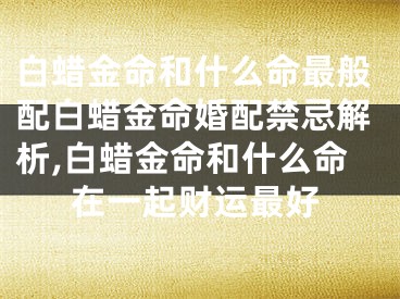 白蜡金命和什么命最般配白蜡金命婚配禁忌解析,白蜡金命和什么命在一起财运最好