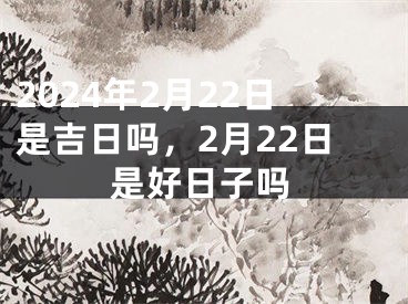 2024年2月22日是吉日吗，2月22日是好日子吗