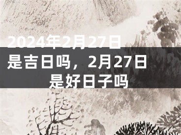 2024年2月27日是吉日吗，2月27日是好日子吗