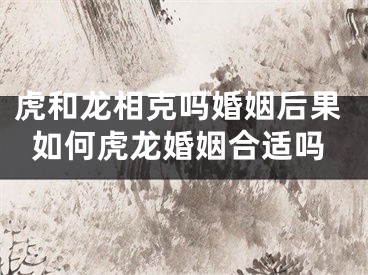 虎和龙相克吗婚姻后果如何虎龙婚姻合适吗