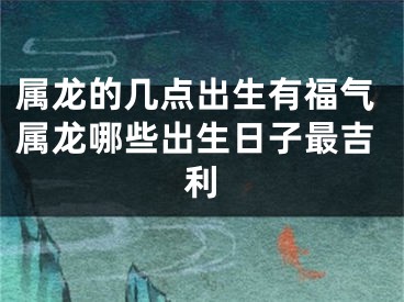 属龙的几点出生有福气属龙哪些出生日子最吉利