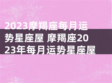 2023摩羯座每月运势星座屋 摩羯座2023年每月运势星座屋