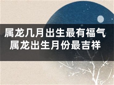 属龙几月出生最有福气属龙出生月份最吉祥
