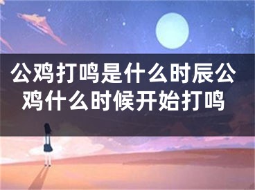 公鸡打鸣是什么时辰公鸡什么时候开始打鸣