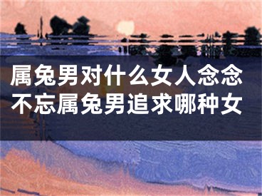 属兔男对什么女人念念不忘属兔男追求哪种女