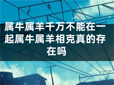属牛属羊千万不能在一起属牛属羊相克真的存在吗