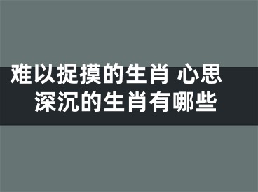 难以捉摸的生肖 心思深沉的生肖有哪些