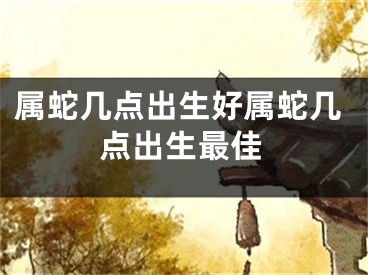 属蛇几点出生好属蛇几点出生最佳