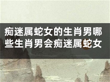 痴迷属蛇女的生肖男哪些生肖男会痴迷属蛇女