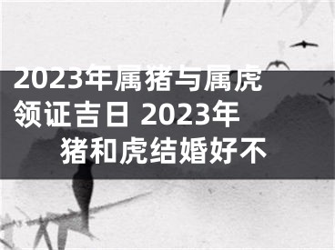 2023年属猪与属虎领证吉日 2023年猪和虎结婚好不