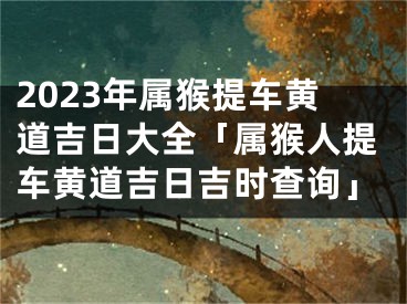 2023年属猴提车黄道吉日大全「属猴人提车黄道吉日吉时查询」