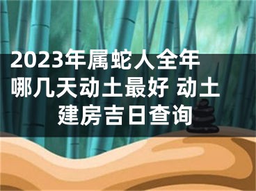 2023年属蛇人全年哪几天动土最好 动土建房吉日查询