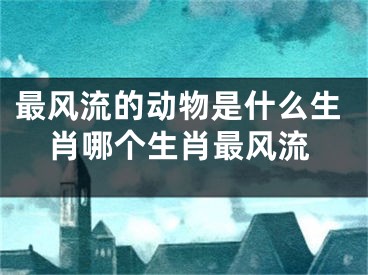 最风流的动物是什么生肖哪个生肖最风流