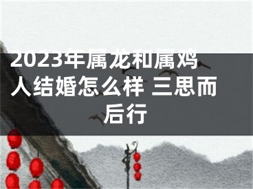 2023年属龙和属鸡人结婚怎么样 三思而后行