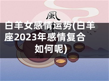 白羊女感情运势(白羊座2023年感情复合如何呢)