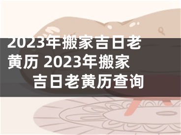 2023年搬家吉日老黄历 2023年搬家吉日老黄历查询