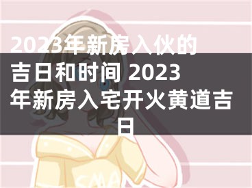 2023年新房入伙的吉日和时间 2023年新房入宅开火黄道吉日