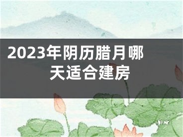 2023年阴历腊月哪天适合建房