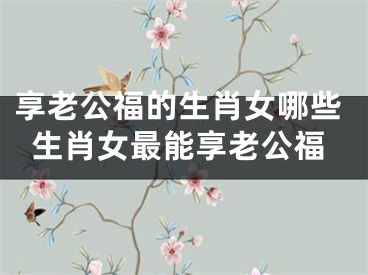 享老公福的生肖女哪些生肖女最能享老公福