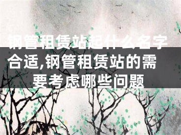 钢管租赁站起什么名字合适,钢管租赁站的需要考虑哪些问题