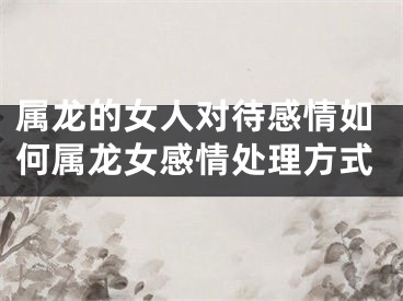 属龙的女人对待感情如何属龙女感情处理方式
