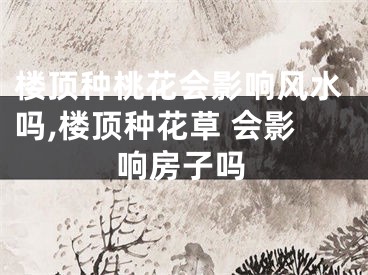 楼顶种桃花会影响风水吗,楼顶种花草 会影响房子吗