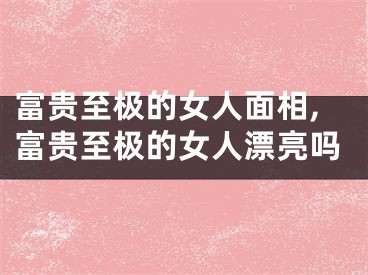富贵至极的女人面相,富贵至极的女人漂亮吗