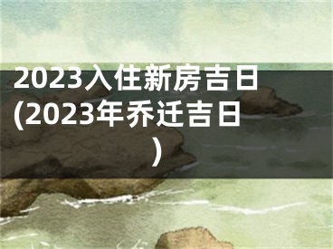 2023入住新房吉日(2023年乔迁吉日)