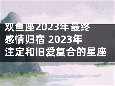 双鱼座2023年最终感情归宿 2023年注定和旧爱复合的星座