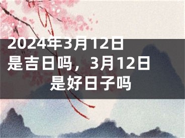 2024年3月12日是吉日吗，3月12日是好日子吗