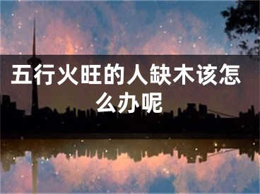 五行火旺的人缺木该怎么办呢